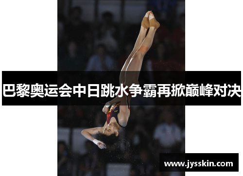 巴黎奥运会中日跳水争霸再掀巅峰对决 巴黎奥运会中日跳水争霸再掀巅峰对决